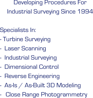 Developing Procedures For  Industrial Surveying Since 1994

Specialists In: 
- Turbine Surveying
-  Laser Scanning 
-  Industrial Surveying
-  Dimensional Control
-  Reverse Engineering 
-  As-Is / As-Built 3D Modeling 
 Close Range Photogrammetry
